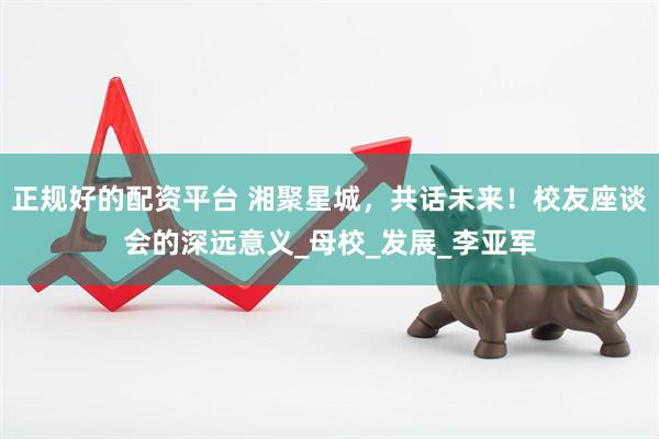 正规好的配资平台 湘聚星城，共话未来！校友座谈会的深远意义_母校_发展_李亚军
