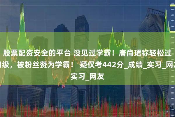 股票配资安全的平台 没见过学霸！唐尚珺称轻松过四级，被粉丝赞为学霸！ 疑仅考442分_成绩_实习_网友