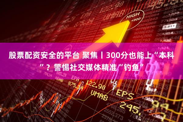 股票配资安全的平台 聚焦丨300分也能上“本科”？警惕社交媒体精准“钓鱼”
