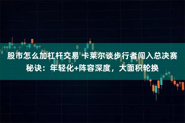 股市怎么加杠杆交易 卡莱尔谈步行者闯入总决赛秘诀：年轻化+阵容深度，大面积轮换