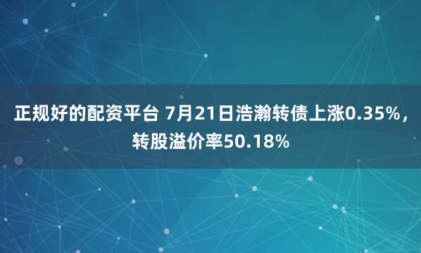 正规好的配资平台 7月21日浩瀚转债上涨0.35%，转股溢价率50.18%