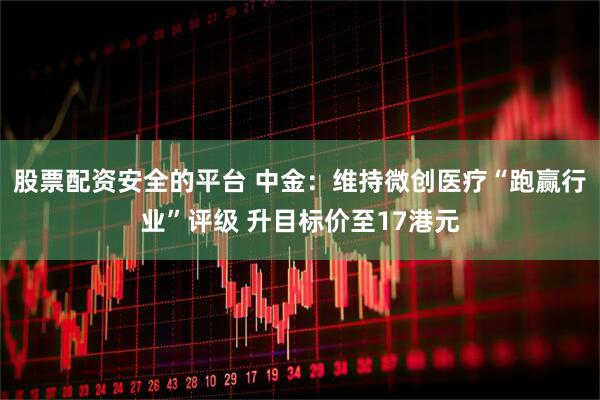 股票配资安全的平台 中金：维持微创医疗“跑赢行业”评级 升目标价至17港元