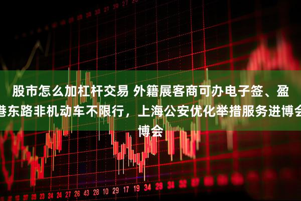 股市怎么加杠杆交易 外籍展客商可办电子签、盈港东路非机动车不限行，上海公安优化举措服务进博会