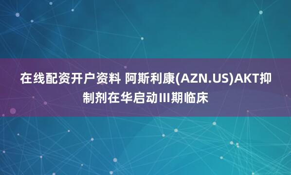 在线配资开户资料 阿斯利康(AZN.US)AKT抑制剂在华启动Ⅲ期临床