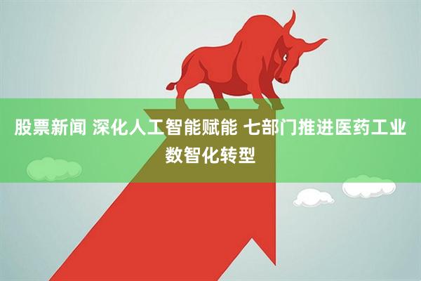 股票新闻 深化人工智能赋能 七部门推进医药工业数智化转型