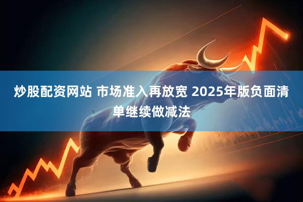 炒股配资网站 市场准入再放宽 2025年版负面清单继续做减法