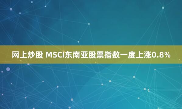 网上炒股 MSCI东南亚股票指数一度上涨0.8%