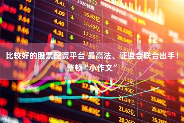 比较好的股票配资平台 最高法、证监会联合出手！整顿“小作文”