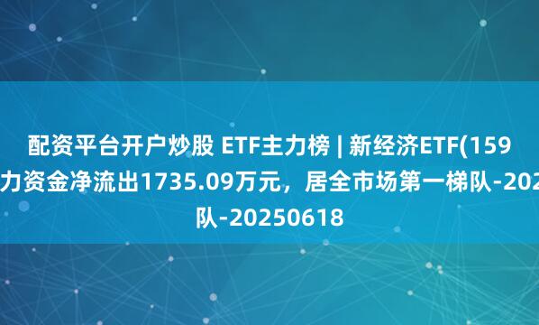 配资平台开户炒股 ETF主力榜 | 新经济ETF(159822)主力资金净流出1735.09万元，居全市场第一梯队-20250618