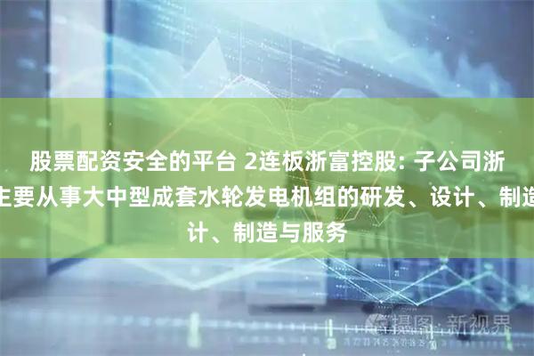 股票配资安全的平台 2连板浙富控股: 子公司浙富水电主要从事大中型成套水轮发电机组的研发、设计、制造与服务