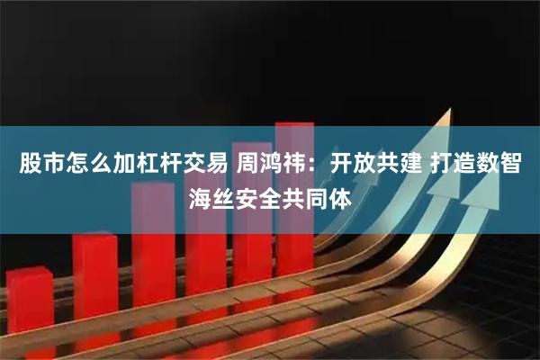 股市怎么加杠杆交易 周鸿祎：开放共建 打造数智海丝安全共同体