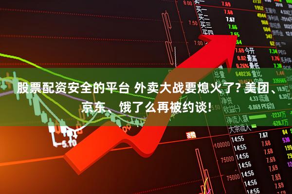 股票配资安全的平台 外卖大战要熄火了? 美团、京东、饿了么再被约谈!