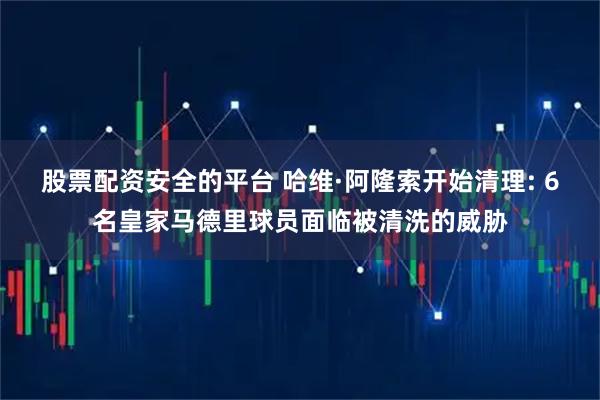 股票配资安全的平台 哈维·阿隆索开始清理: 6名皇家马德里球员面临被清洗的威胁