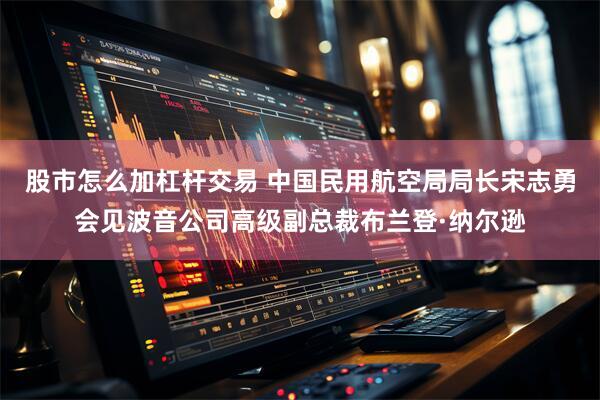 股市怎么加杠杆交易 中国民用航空局局长宋志勇会见波音公司高级副总裁布兰登·纳尔逊