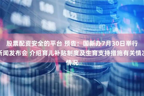 股票配资安全的平台 预告：国新办7月30日举行新闻发布会 介绍育儿补贴制度及生育支持措施有关情况