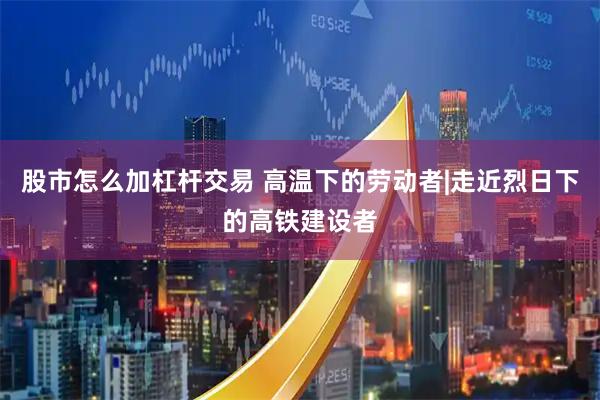 股市怎么加杠杆交易 高温下的劳动者|走近烈日下的高铁建设者