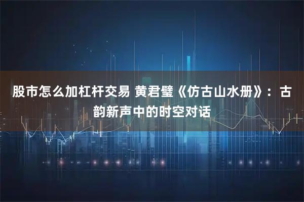 股市怎么加杠杆交易 黄君璧《仿古山水册》：古韵新声中的时空对话