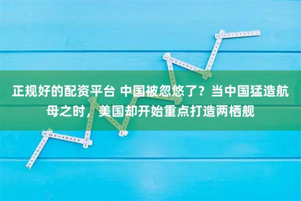 正规好的配资平台 中国被忽悠了？当中国猛造航母之时，美国却开始重点打造两栖舰