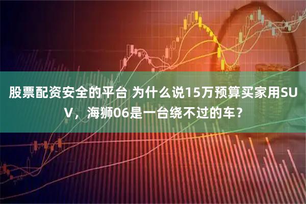 股票配资安全的平台 为什么说15万预算买家用SUV，海狮06是一台绕不过的车？