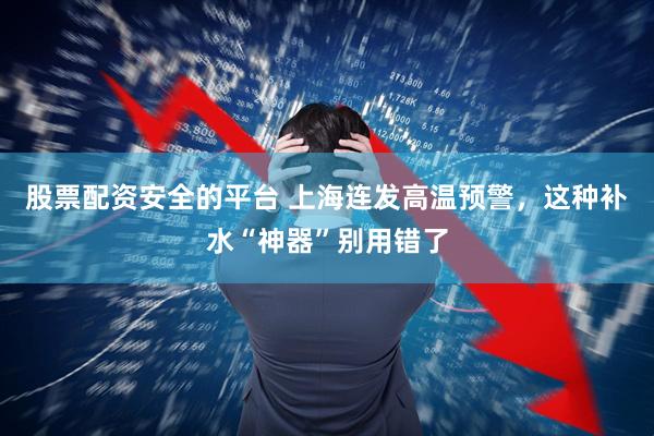股票配资安全的平台 上海连发高温预警，这种补水“神器”别用错了