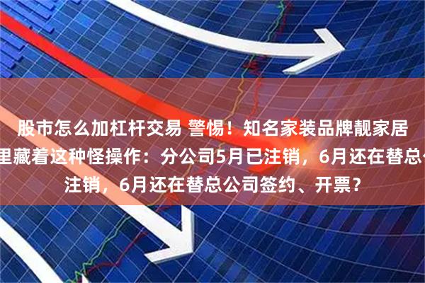 股市怎么加杠杆交易 警惕！知名家装品牌靓家居停业前夕，合同里藏着这种怪操作：分公司5月已注销，6月还在替总公司签约、开票？