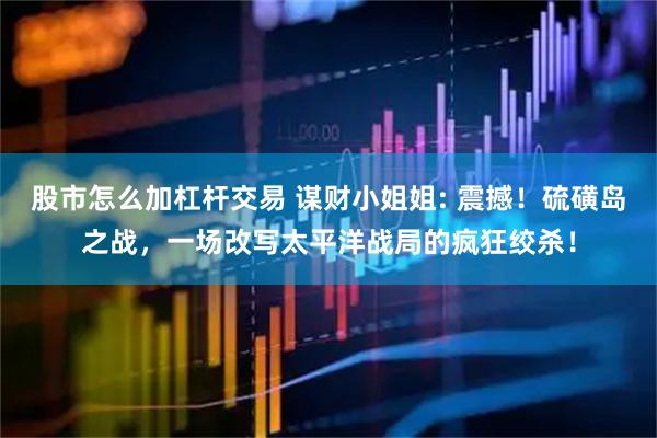股市怎么加杠杆交易 谋财小姐姐: 震撼！硫磺岛之战，一场改写太平洋战局的疯狂绞杀！