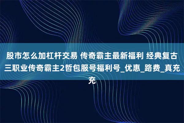 股市怎么加杠杆交易 传奇霸主最新福利 经典复古三职业传奇霸主2哲包服号福利号_优惠_路费_真充