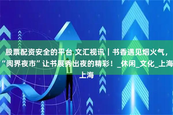 股票配资安全的平台 文汇视讯｜书香遇见烟火气，“阅界夜市”让书展秀出夜的精彩！_休闲_文化_上海