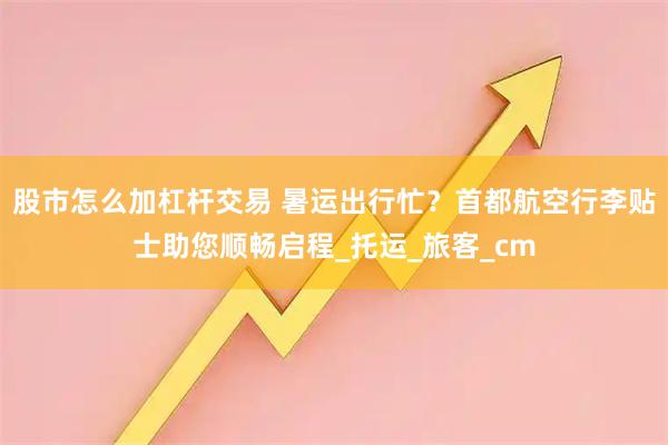 股市怎么加杠杆交易 暑运出行忙？首都航空行李贴士助您顺畅启程_托运_旅客_cm