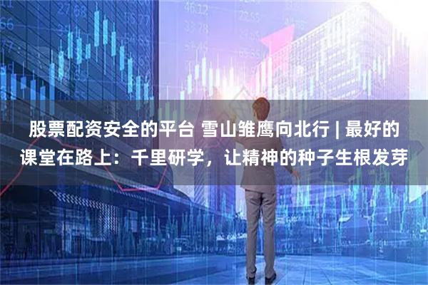 股票配资安全的平台 雪山雏鹰向北行 | 最好的课堂在路上:千里研学,让精神的种子生根发芽